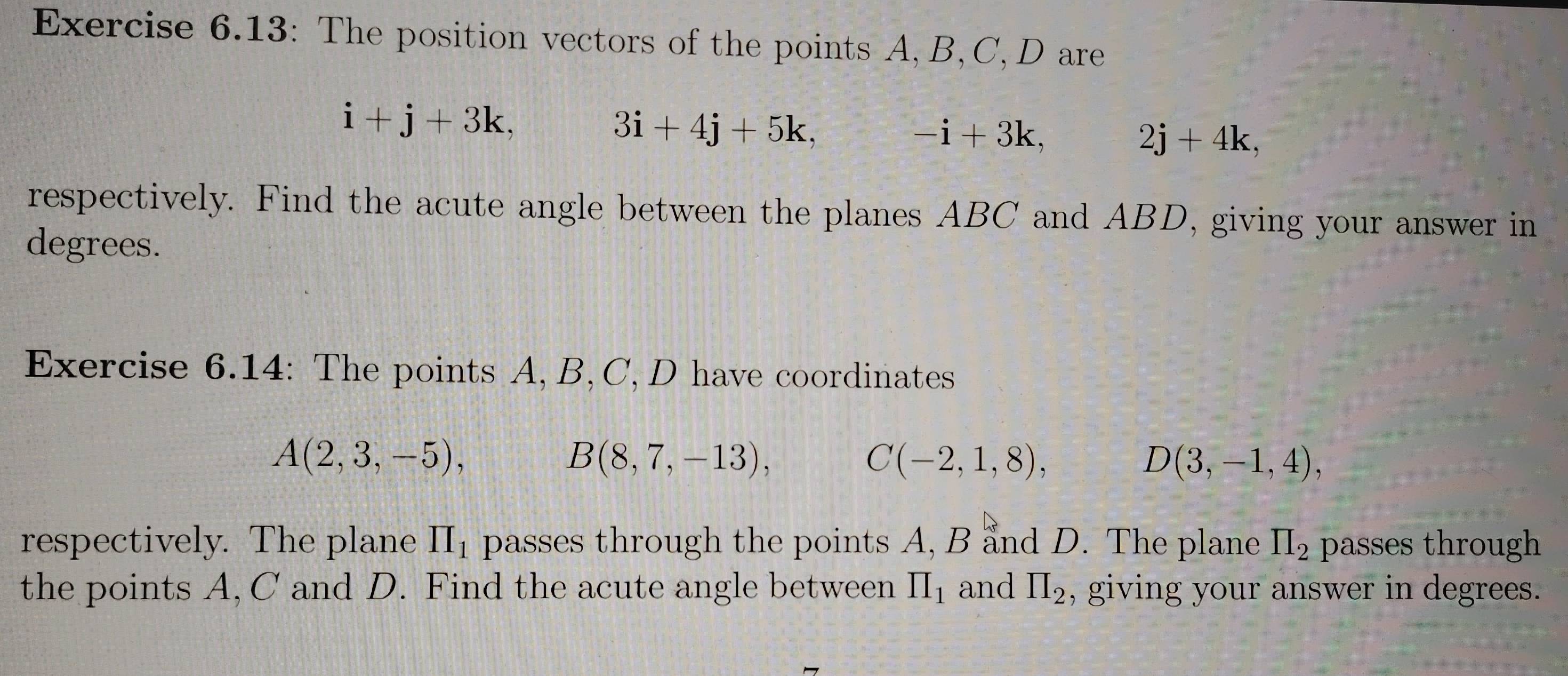 Exercise 6.13: The position vectors of the points A, B, C, D are
i+j+3k,
3i+4j+5k,
-i+3k,
2j+4k, 
respectively. Find the acute angle between the planes ABC and ABD, giving your answer in 
degrees. 
Exercise 6.14: The points A, B, C, D have coordinates
A(2,3,-5),
B(8,7,-13),
C(-2,1,8),
D(3,-1,4), 
respectively. The plane II_1 passes through the points A, B and D. The plane prodlimits _2 passes through 
the points A, C and D. Find the acute angle between prodlimits _1 and prodlimits _2 , giving your answer in degrees.