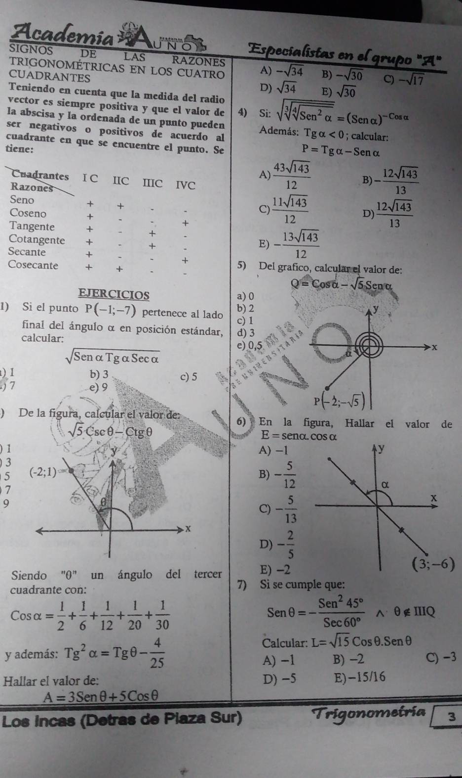 Academia Especialistas en el grupo "A"
SIGNOS DE LAS RAZONES A) -sqrt(34) B) -sqrt(30) C) -sqrt(17)
TRIGONOMÉTRICAS EN LOS CUATRO
CUADRANTES
D) sqrt(34) E) sqrt(30)
Teniendo en cuenta que la medida del radio
vector es siempre positiva y que el valor de 4) Si: sqrt(sqrt [3]sqrt [4]Sen^2alpha )=(Senalpha )^-Cosalpha 
la abscisa y la ordenada de un punto pueden Además: Tgalpha <0</tex>
ser negativos o positivos de acuerdo al ; calcular:
cuadrante en que se encuentre el punto. Se
tiene:
P=Tgalpha -Senalpha
A)  43sqrt(143)/12  B) - 12sqrt(143)/13 
Cuadrantes I C IIC IIIC IVC
Razones  12sqrt(143)/13 
Seno + +
C)  11sqrt(143)/12  D)
Coseno + +
Tangente +
+
Cotangente + +
E) - 13sqrt(143)/12 
Secante +
+
Cosecante + + 5) Del grafico, calcular el valor de:
Q=Cosalpha -sqrt(5)Senalpha
EJERCICIOS a) 0
1) Si el punto P(-1;-7) pertenece al lado b) 2 y
c) 1
final del ángulo α en posición estándar, d) 3
calcular:
sqrt(Senalpha Tgalpha Secalpha )
e) 0,5
x
) 1 b) 3 c) 5
) 7 e) 9
P(-2;-sqrt(5))
) De la fígura, calcular el valor de:
sqrt(5)csc θ -Ctg θ
6) En la figura, Hallar el valor de
E=sen alpha .cos alpha
) 1 A) -1 y
)3
5 (-2;1)
B) - 5/12 
7
α
9
C) - 5/13 
x
x
D) - 2/5 
Siendo "θ" un ángulo del tercer E) -2
(3;-6)
cuadrante con:
7) Si se cumple que:
Cosalpha = 1/2 + 1/6 + 1/12 + 1/20 + 1/30 
Senθ =- Sen^245°/Sec60°  N θ ∉ IIIQ
Calcular: L=sqrt(15)Cosθ .Senθ
y además: Tg^2alpha =Tgθ - 4/25  B) -2 C) −3
A) -1
Hallar el valor de: D) -5 E)-15/16
A=3Senθ +5Cosθ
Los incas (Detras de Piaza Sur) Trigonomeíria 3