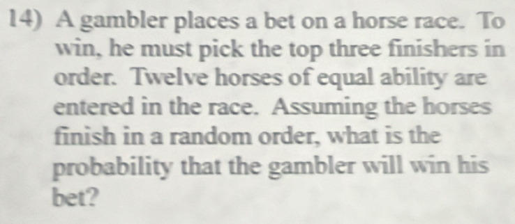 A gambler places a bet on a horse race. To 
win, he must pick the top three finishers in 
order. Twelve horses of equal ability are 
entered in the race. Assuming the horses 
finish in a random order, what is the 
probability that the gambler will win his 
bet?