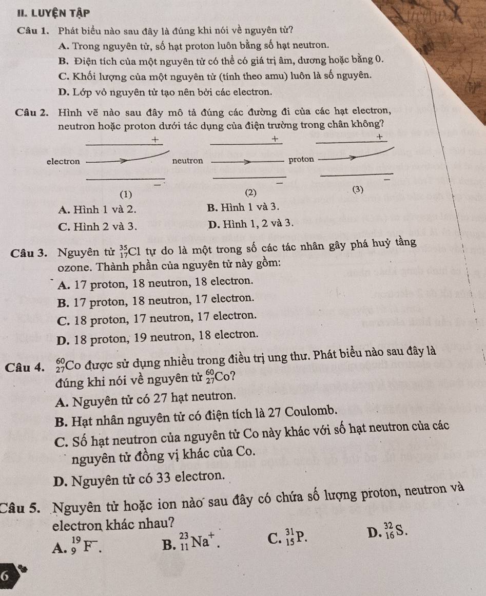 LUyện tập
Câu 1. Phát biều nào sau đây là đúng khi nói về nguyên từ?
A. Trong nguyên tử, số hạt proton luôn bằng số hạt neutron.
B. Điện tích của một nguyên tử có thể có giá trị âm, dương hoặc bằng 0.
C. Khối lượng của một nguyên tử (tính theo amu) luôn là số nguyên.
D. Lớp vỏ nguyên tử tạo nên bởi các electron.
Câu 2. Hình vẽ nào sau đây mô tả đúng các đường đi của các hạt electron,
neutron hoặc proton dưới tác dụng của điện trường trong chân không?
+
+
+
electron neutron proton
(1) (2) (3)
A. Hình 1 và 2. B. Hình 1 và 3.
C. Hình 2 và 3. D. Hình 1, 2 và 3.
Câu 3. Nguyên tử _(17)^(35)Cl : tự do là một trong số các tác nhân gây phá huỷ tầng
ozone. Thành phần của nguyên tử này gồm:
A. 17 proton, 18 neutron, 18 electron.
B. 17 proton, 18 neutron, 17 electron.
C. 18 proton, 17 neutron, 17 electron.
D. 18 proton, 19 neutron, 18 electron.
Câu 4. beginarrayr 60 27endarray Co được sử dụng nhiều trong điều trị ung thư. Phát biểu nào sau đây là
đúng khi nói về nguyên tử _(27)^(60)Co
A. Nguyên tử có 27 hạt neutron.
B. Hạt nhân nguyên tử có điện tích là 27 Coulomb.
C. Số hạt neutron của nguyên tử Co này khác với số hạt neutron của các
nguyên tử đồng vị khác của Co.
D. Nguyên tử có 33 electron.
Câu 5. Nguyên tử hoặc ion nào sau đây có chứa số lượng proton, neutron và
electron khác nhau?
A. _9^((19)F.
B. _(11)^(23)Na^+). C. _(15)^(31)P. D. _(16)^(32)S.
6