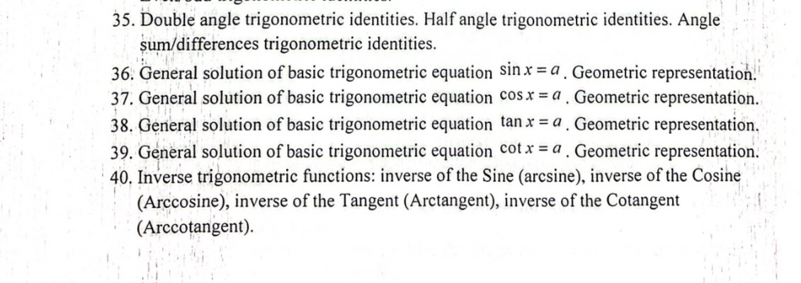 Double angle trigonometric identities. Half angle trigonometric identities. Angle 
sum/differences trigonometric identities. 
36. General solution of basic trigonometric equation sin x=a. Geometric representation. 
37. General solution of basic trigonometric equation cos x=a. Geometric representation. 
38. General solution of basic trigonometric equation tan x=a. Geometric representation. 
39. General solution of basic trigonometric equation c ot x=a. Geometric representation. 
40. Inverse trigonometric functions: inverse of the Sine (arcsine), inverse of the Cosine 
(Arccosine), inverse of the Tangent (Arctangent), inverse of the Cotangent 
(Arccotangent).