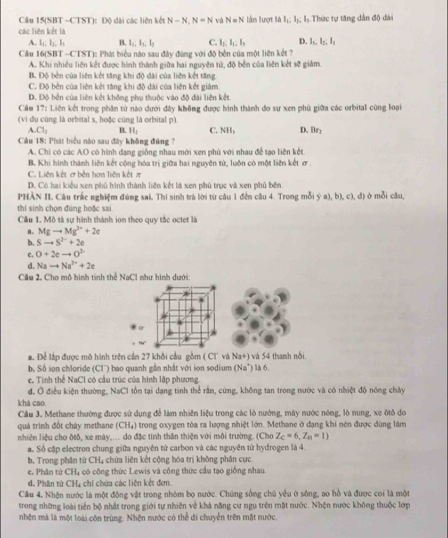 Câu 15(SBT -CTST): Đ() dài các liên kết N-N,N=N và N=N lần lượt là I_1;I_2;I_3 Thức tự tăng dần độ dài
các liên kết là
A. l_1;l_2;l_3 B. I_1;I_3;I_2 C. I_2:I_1:I_3 D. l_3,l_2,l_1
Câu 16(SBT =0 TST 0: Phát biểu nào sau đây đùng với độ bền của một liên kết ?
A. Khi nhiều liên kết được hình thành giữa hai nguyên tử, độ bền của liên kết sẽ giảm.
B. Độ bên của liên kết tăng khi độ dài của liên kết tăng
C. Độ bên của liên kết tăng khi độ dài của liên kết giảm.
D. Độ bền của liên kết không phụ thuộc vào độ đài liên kết
Câu 17: Liên kết trong phân tử nào dưới đây không được hình thành do sự xen phủ giữa các orbital cùng loại
(ví dụ cùng là orbital s, hoặc cùng là orbital p).
A. Cl_2 B. H_2 C. NHs D. Br_2
Câu 18: Phát biểu nào sau đây không đúng ?
A. Chi có các AO có hình đạng giống nhau mới xen phủ với nhau để tạo liên kết.
B. Khi hình thành liên kết cộng hóa trị giữa hai nguyên tử, luôn có một liên kết σ .
C. Liên kết ơ bến hơn liên kết π
D. Có hai kiểu xen phủ hình thành liên kết là xen phủ trục và xen phủ bên.
PHÀN II. Câu trắc nghiệm đúng sai, Thí sinh trà lời từ câu 1 đến câu 4. Trong mỗi ý a), b), c), d) ở mỗi câu,
thí sinh chọn đúng hoặc sai
Cầu 1. Mô tả sự hình thành ion theo quy tắc octet là
A. Mgto Mg^(2+)+2e
b. Sto S^(2-)+2e
C. O+2eto O^(2-)
d. Nato Na^(2+)+2e
Cầu 2. Cho mô hình tinh thể NaCl như hình dưới:
a
Na^2
a Để lập được mô hình trên cần 27 khổi cầu gồm ( Cl và Na+) và 54 thanh nổi
b. Số ion chloride (Cl) bao quanh gần nhất với ion sodium (Na^+) là 6.
e. Tinh thể NaCl có cầu trúc của hình lập phương.
d. Ở điều kiện thường, NaCl tồn tại dạng tinh thể rằn, cứng, không tan trong nước và có nhiệt độ nóng chây
khá cao.
Câu 3. Methane thường được sử dụng để làm nhiên liệu trong các lò nướng, máy nước nóng, lò nung, xe ôtô do
quá trình đốt cháy methane (CH₄) trong oxygen tòa ra lượng nhiệt lớn. Methane ở dạng khi nén được dùng làm
nhiên liệu cho ôtô, xe máy,... do đặc tính thân thiện với môi trường. (Cho Z_C=6,Z_H=1)
a. Số cặp electron chung giữa nguyên tử carbon và các nguyên tử hydrogen là 4.
b. Trong phân tử CHị chứa liên kết cộng hóa trị không phân cực
c. Phân tử CH₄ có công thức Lewis và công thức cầu tạo giống nhau.
d. Phân tử CH_4 chi chứa các liên kết đơn.
Cầu 4. Nhện nước là một động vật trong nhóm bọ nước. Chúng sống chủ yểu ở sông, ao hồ và được coi là một
trong những loài tiến bộ nhất trong giới tự nhiên về khả năng cư ngụ trên mặt nước. Nhện nước không thuộc lớp
nhện mà là một loài côn trùng. Nhện nước có thể di chuyển trên mặt nước.