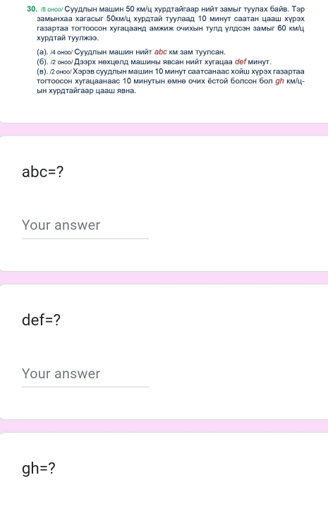 воноо Суудлын машин 50 км/ц хурдτайгаар нийт замыг туулах байв. Тэр 
замынхаа хагасыг 5Οкм /ц хурдτай τуулаад 1Ο минут саатан цааш хγрэх 
газартаа тогтоосон хугацаанд амжиж очихын тулд γлдсэн замыг 6Ο км/ц 
хурдτай туулжээ, 
(a). /4 оноо Суудльн машин нийт арс км зам туулсан. 
(6). /2 оноо Дээрх нехцелд машины явсан нийт хугацаа рер минут. 
(в). /2онооδ Χэрэв суудлын машин 1Ο минут саатсанаас хойш хγрэх газартаа 
тогтоосон хугацаанаас 10 минутын емнθ очих ёстой болсон бол σク км/ц- 
ыΗ Χурдτайгаар цааш явна.
abc= 2
Your answer
def= ? 
Your answer
gh= ?