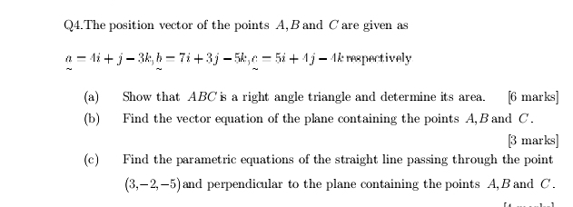 Q4.The position vector of the points A, B and Care given as
a=4i+j-3k, b=7i+3j-5k, c=5i+4j-4k respectively 
(a) Show that ABC is a right angle triangle and determine its area. [6 marks] 
(b) Find the vector equation of the plane containing the points A, B and C. 
[3 marks] 
(c) Find the parametric equations of the straight line passing through the point
(3,-2,-5) and perpendicular to the plane containing the points A, B and C.