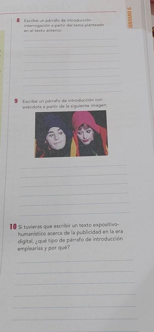 Escribe un párrafo de introducción - 
interrogación a partir del tema planteado 
en el texto anterior. 
_ 
_ 
_ 
_ 
_ 
_ 
_ 
_ 
9 Escribe un párrafo de introducción con 
anécdota a partir de la siguiente imagen: 
_ 
_ 
_ 
_ 
_ 
_ 
10 Si tuvieras que escribir un texto expositivo- 
humanístico acerca de la publicidad en la era 
digital, ¿qué tipo de párrafo de introducción 
emplearías y por qué? 
_ 
_ 
_ 
_ 
_ 
_