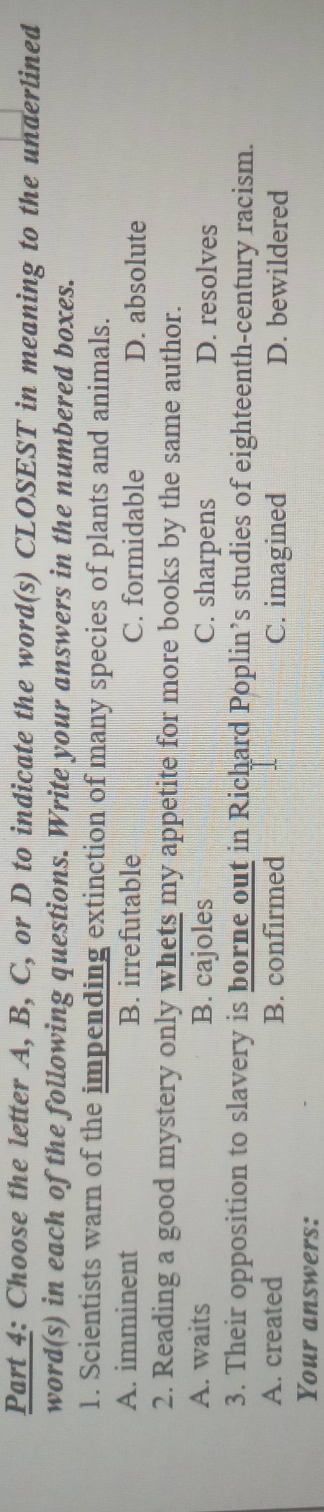 Choose the letter A, B, C, or D to indicate the word(s) CLOSEST in meaning to the underlined
word(s) in each of the following questions. Write your answers in the numbered boxes.
1. Scientists warn of the impending extinction of many species of plants and animals.
A. imminent B. irrefutable C. formidable D. absolute
2. Reading a good mystery only whets my appetite for more books by the same author.
A. waits B. cajoles C. sharpens D. resolves
3. Their opposition to slavery is borne out in Richard Poplin’s studies of eighteenth-century racism.
A. created B. confirmed C. imagined D. bewildered
Your answers: