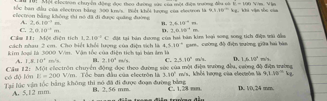 10: Một electron chuyển động dọc theo đường sức của một điện trường đều có E=100V/m Vận
tốc ban đầu của electron bằng 300 km/s. Biết khối lượng của electron là 9, 1.10^(-31)kg khi vận tốc của
electron bằng không thì nó đã đi được quãng đường
A. 2,6.10^(-3)m. B. 2,6.10^(-4)m.
C. 2,0.10^(-3)m. D. 2,0.10^(-4)m. 
Câu 11: Một điện tích 1, 2.10^(-2)C đặt tại bản dương của hai bản kim loại song song tích điện trái dấu
cách nhau 2 cm. Cho biết khối lượng của điện tích là 4, 5.10^(-6) gam, cường độ điện trường giữa hai bản
kim loại là 3000 V/m. Vận tốc của điện tích tại bản âm là
A. 1,8.10^4 m/s. B. 2.10^4m/s. C. 2,5.10^4m/s D. 1,6.10^4m/s. 
Câu 12: Một electrôn chuyển động dọc theo đường sức của một điện trường đều, cường độ điện trường
có độ lớn E=200V/m. Tốc ban đầu của electrôn là 3.10^5m/s 3, khối lượng của electrôn là 9, 1.10^(-31)k g.
Tại lúc vận tốc bằng không thì nó đã đi được đoạn đường bằng
A. 5,12 mm. B. 2,56 mm. C. 1,28 mm. D. 10,24 mm.
rong điện trường đầu