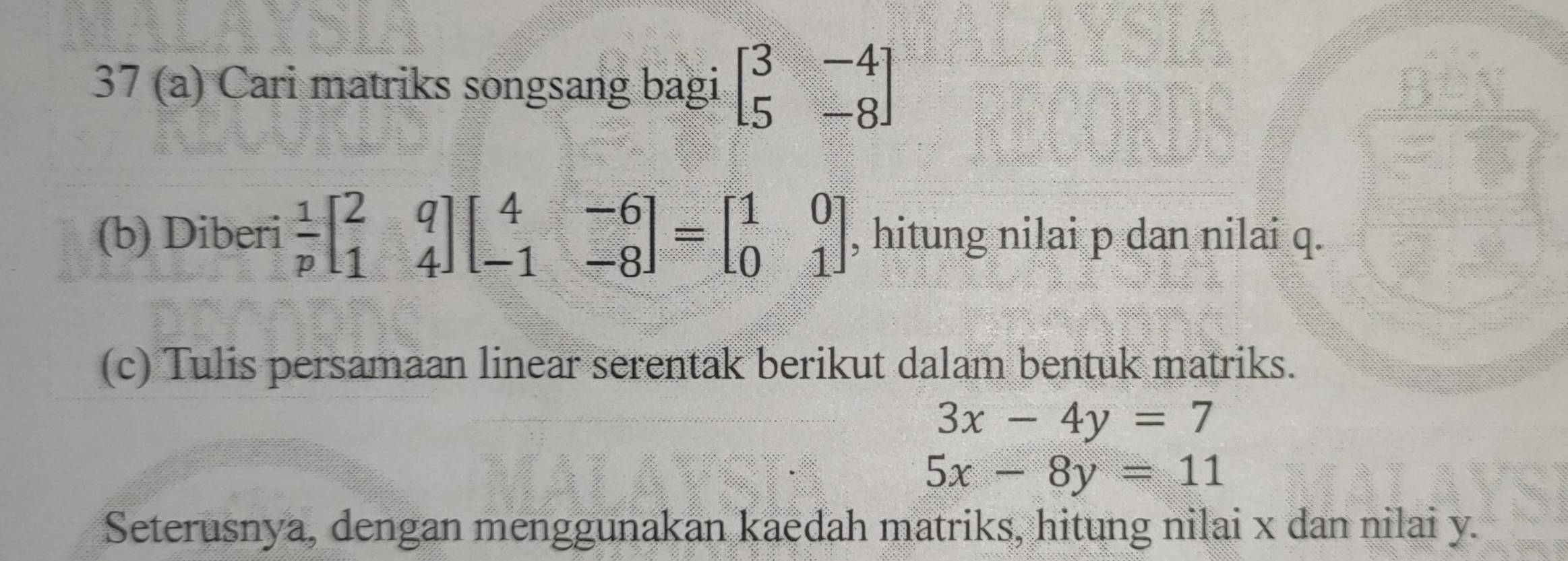 37 (a) Cari matriks songsang bagi beginbmatrix 3&-4 5&-8endbmatrix
(b) Diberi  1/p beginbmatrix 2&q 1&4endbmatrix beginbmatrix 4&-6 -1&-8endbmatrix =beginbmatrix 1&0 0&1endbmatrix , hitung nilai p dan nilai q. 
(c) Tulis persamaan linear serentak berikut dalam bentuk matriks.
3x-4y=7
5x-8y=11
Seterusnya, dengan menggunakan kaedah matriks, hitung nilai x dan nilai y.