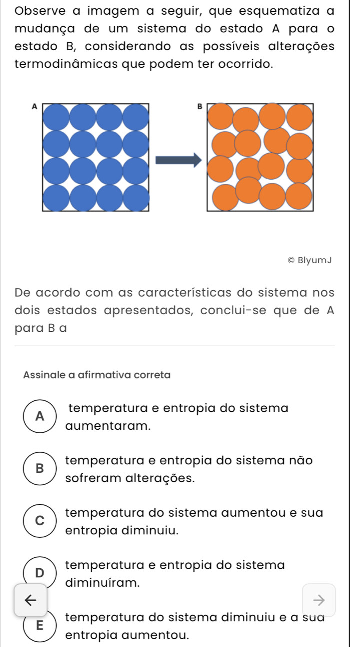 Observe a imagem a seguir, que esquematiza a
mudança de um sistema do estado A para o
estado B, considerando as possíveis alterações
termodinâmicas que podem ter ocorrido.
© BlyumJ
De acordo com as características do sistema nos
dois estados apresentados, conclui-se que de A
para B a
Assinale a afirmativa correta
A temperatura e entropia do sistema
aumentaram.
B temperatura e entropia do sistema não
sofreram alterações.
C temperatura do sistema aumentou e sua
entropia diminuiu.
D temperatura e entropia do sistema
diminuíram.
E temperatura do sistema diminuiu e a sua
entropia aumentou.