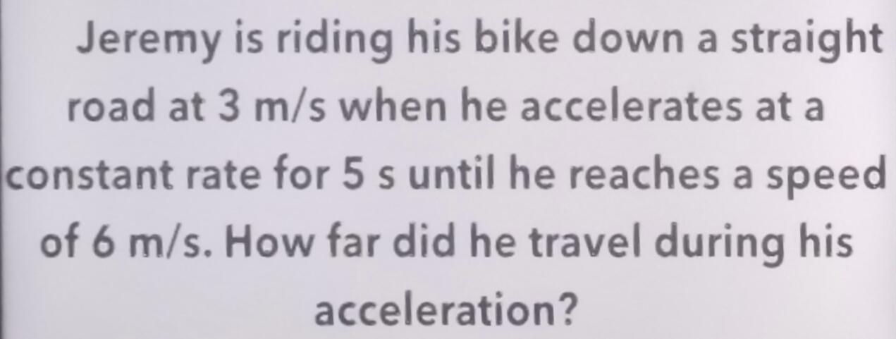 Jeremy is riding his bike down a straight 
road at 3 m/s when he accelerates at a 
constant rate for 5 s until he reaches a speed 
of 6 m/s. How far did he travel during his 
acceleration?