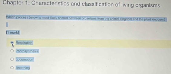 Chapter 1: Characteristics and classification of living organisms
Which process below is most likely shared between organisms from the animal kingdom and the plant kingdom?
[1 mark]
Respiration
Photosynthesis
Locomotion
Breathing