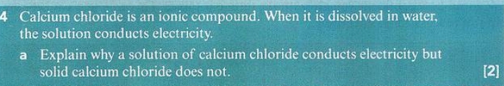 Calcium chloride is an ionic compound. When it is dissolved in water, 
the solution conducts electricity. 
a Explain why a solution of calcium chloride conducts electricity but 
solid calcium chloride does not. [2]