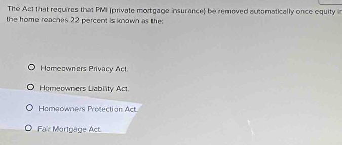 The Act that requires that PMI (private mortgage insurance) be removed automatically once equity in
the home reaches 22 percent is known as the:
Homeowners Privacy Act.
Homeowners Liability Act.
Homeowners Protection Act.
Fair Mortgage Act.