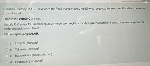 Donald R. Cressey, in 1953, developed the fraud triangle theory model which suggests 3 main causes that drive a person to
commit fraud.
Choose the WRONG answer.
Donald R. Cressey, 1953 membangunkan model teori segi tiga fraud yang mencadangkan 3 punca utama seorang manusia
terdorong melakukan fraud.
Pilih jawapan yang SALAH.
a. Integriti (Integrity)
b. Tekanan (Pressure)
c. Rasionalisasi (Rationalisation)
d. Peluang (Opportunity)