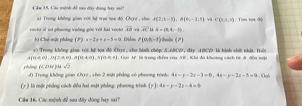 Các mệnh đề sau đây đúng hay sai? 
a) Trong không gian với hệ trục tọa độ Oxyz , cho A(2;1;-3), B(0;-2;5) vù C(1;1;3).Tìm tọa độ 
vectơ # có phương vuông góc với hai vectơ vector AB và overline AC là vector n=(8;4;-3). 
b) Cho mặt phẳng (P): x-2y+z-5=0. Điểm P(0;0;-5) thuộc (P) 
c) Trong không gian với hệ tọa độ Oxyz , cho hình chóp S. ABCD , đảy ABCD là hình chữ nhật. Biết
A(0;0;0), D(2;0;0), B(0;4;0), S(0;0;4) Gọi M là trung điểm của SB. Khi đó khoảng cách từ B đến mặt 
phẳng (CDM ) là sqrt(2). 
d) Trong không gian Oxyz , cho 2 mặt phẳng có phương trình: 4x-y-2z-3=0, 4x-y-2z-5=0. Gọi 
(γ) là mặt phẳng cách đều hai mặt phẳng. phương trình (γ) : 4x-y-2z-4=0
Câu 16. Các mệnh đề sau đây đúng hay sai?