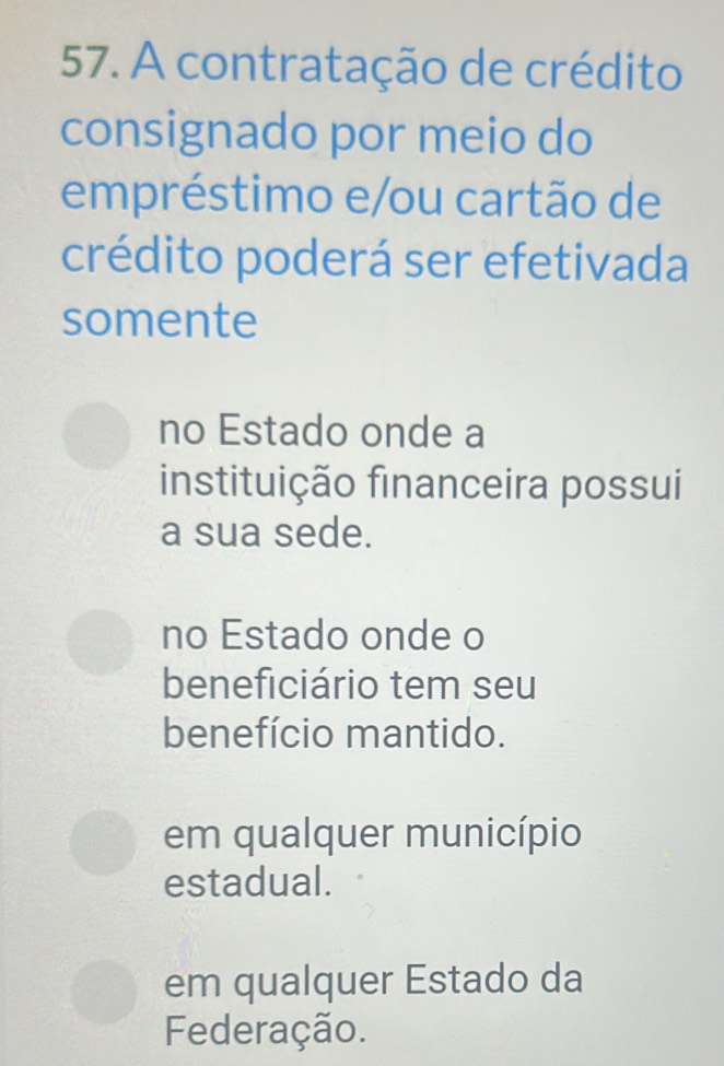 A contratação de crédito
consignado por meio do
empréstimo e/ou cartão de
crédito poderá ser efetivada
somente
no Estado onde a
instituição financeira possui
a sua sede.
no Estado onde o
beneficiário tem seu
benefício mantido.
em qualquer município
estadual.
em qualquer Estado da
Federação.