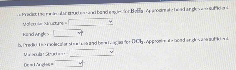 Predict the molecular structure and bond angles for BeH_2. Approximate bond angles are sufficient. 
Molecular Structure =□
Bond Angles =□°
b. Predict the molecular structure and bond angles for OCl_2. Approximate bond angles are sufficient. 
Molecular Structure =□
Bond Angles =□°