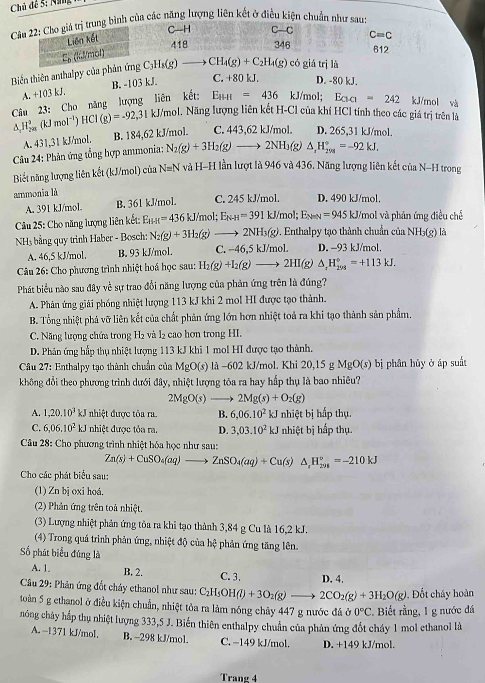 Chủ đề 5: Na  
Câu 22: Cho giá trị trung bình của các năng lượng liên kết ở điều kiện chuẩn như sau:
C—H
Liên kết
418 346 612
En (kJ/mol) C-C
C=C
Biến thiên anthalpy của phản ứng C_3H_8(g)to CH_4(g)+C_2H_4(g) có giá trị là
A. +103 kJ. B. -103 kJ.
C. +80 kJ. D. -80 kJ.
Câu 23: Cho năng lượng liên kết: E_H-H=436 kJ/mol; E_C1 =242 kJ/mol và
△ _rH_(298)^0(kJmol^(-1))HCl(g)=-92,31kJ/mo ol. Năng lượng liên kết H-Cl của khí HCl tính theo các giá trị trên là
A. 431,31 kJ/mol. B. 184,62 kJ/mol. C. 443,62 kJ/mol. D. 265,31 kJ/mol.
Câu 24: Phản ứng tổng hợp ammonia: N_2(g)+3H_2(g)to 2NH_3(g) △ _rH_(298)°=-92kJ.
Biết năng lượng liên kết (kJ/mol) của Nequiv N và H-H lần lượt là 946 và 436. Năng lượng liên kết của N-H trong
ammonia là
A. 391 kJ/mol. B. 361 kJ/mol. C. 245 kJ/mol. D. 490 kJ/mol.
*  Câu 25: Cho năng lượng liên kết: E_H-H=436kJ/mol;E_N-H=391kJ/mol;E_Nequiv N=945 kJ/_ mol và phản ứng điều chế
NH3 bằng quy trình Haber - Bosch: N_2(g)+3H_2(g)to 2NH_3(g) 0. Enthalpy tạo thành chuẩn của NH3(g) là
A. 46,5 kJ/mol. B. 93 kJ/mol. C. −46,5 kJ/mol. D. -93 kJ/mol.
Câu 26: Cho phương trình nhiệt hoá học sau: H_2(g)+I_2(g)to 2HI(g)△ _rH_(298)°=+113kJ.
Phát biểu nào sau đây về sự trao đổi năng lượng của phản ứng trên là đúng?
A. Phản ứng giải phóng nhiệt lượng 113 kJ khi 2 mol HI được tạo thành.
B. Tổng nhiệt phá vỡ liên kết của chất phản ứng lớn hơn nhiệt toả ra khi tạo thành sản phẩm.
C. Năng lượng chứa trong H: 2 và I2 cao hơn trong HI.
D. Phản ứng hấp thụ nhiệt lượng 113 kJ khi 1 mol HI được tạo thành.
Câu 27: Enthalpy tạo thành chuẩn của MgO(s) là -602 kJ/mol. Khi 20,15 g MgO() bị phân hủy ở áp suất
không đổi theo phương trình dưới đây, nhiệt lượng tỏa ra hay hấp thụ là bao nhiêu?
2MgO(s)to 2Mg(s)+O_2(g)
A. 1,20.10^3kJ nhiệt được tỏa ra. B. 6,06.10^2kJ nhiệt bị hấp thụ.
C. 6,06.10^2kJ nhiệt được tỏa ra. D. 3,03.10^2kJ nhiệt bị hấp thụ.
Câu 28: Cho phương trình nhiệt hóa học như sau:
Zn(s)+CuSO_4(aq)to ZnSO_4(aq)+Cu(s)△ _rH_(298)°=-210kJ
Cho các phát biểu sau:
(1) Zn bị oxi hoá.
(2) Phản ứng trên toả nhiệt.
(3) Lượng nhiệt phản ứng tỏa ra khi tạo thành 3,84 g Cu là 16,2 kJ.
(4) Trong quá trình phản ứng, nhiệt độ của hệ phản ứng tăng lên.
Số phát biểu đúng là
A. 1. B. 2.
C. 3. D. 4.
Câu 29: Phản ứng đốt cháy ethanol như sau: C_2H_5OH(l)+3O_2(g)to 2CO_2(g)+3H_2O(g).  Đốt cháy hoàn
toàn 5 g ethanol ở điều kiện chuẩn, nhiệt tỏa ra làm nóng chảy 447 g nước đá ở 0°C. Biết rằng, 1 g nước đá
nhng chảy hấp thụ nhiệt lượng 333,5 J. Biến thiên enthalpy chuẩn của phản ứng đốt cháy 1 mol ethanol là
A. −1371 kJ/mol. B. -298 kJ/mol. C. −149 kJ/mol. D. +149 kJ/mol.
Trang 4