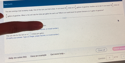 Pirt 2 of 3 
You are running a fuol econorry study. One of the cars you find is lue. It can trave 79 1/2  l o 1 1/4  galona of gasoine. Another car is ned. It can travel 20 4/5  mles on
 4/5  galion of gasalne. What is the unt rate for miles per galion for each car? Whick car could traval the geater dasance on I gallon of gasolne? 
jon 
ctres, or moed number) 
The unit rale for the red car is (Simplify your answer. Type an integer, proper fraction, or mord number □ =e() per gallon
Clear all Check ansm 
Help me solve this View an example Get more help - 
Question G gf 10
