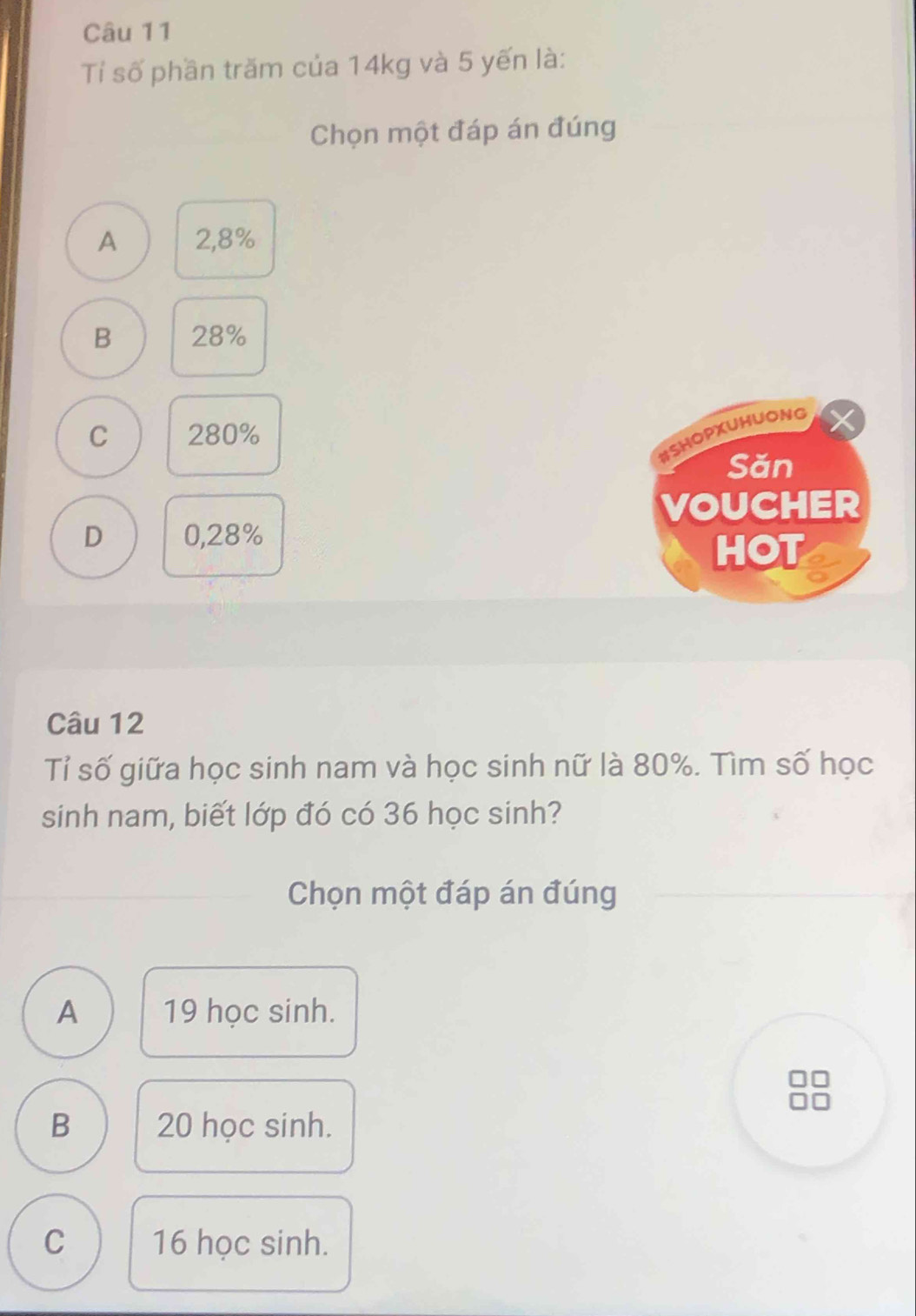 Tỉ số phần trăm của 14kg và 5 yến là:
Chọn một đáp án đúng
A 2,8%
B 28%
C 280%
WSHOPXUHUONG
Săn
VOUCHER
D 0,28%
HOT
Câu 12
Tỉ số giữa học sinh nam và học sinh nữ là 80%. Tìm số học
sinh nam, biết lớp đó có 36 học sinh?
Chọn một đáp án đúng
A 19 học sinh.
B 20 học sinh.
C 16 học sinh.