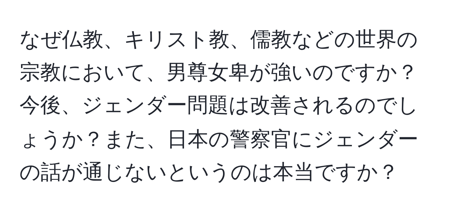 なぜ仏教、キリスト教、儒教などの世界の宗教において、男尊女卑が強いのですか？今後、ジェンダー問題は改善されるのでしょうか？また、日本の警察官にジェンダーの話が通じないというのは本当ですか？