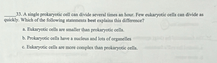 A single prokaryotic cell can divide several times an hour. Few eukaryotic cells can divide as
quickly. Which of the following statements best explains this difference?
a. Eukaryotic cells are smaller than prokaryotic cells.
b. Prokaryotic cells have a nucleus and lots of organelles
c. Eukaryotic cells are more complex than prokaryotic cells.