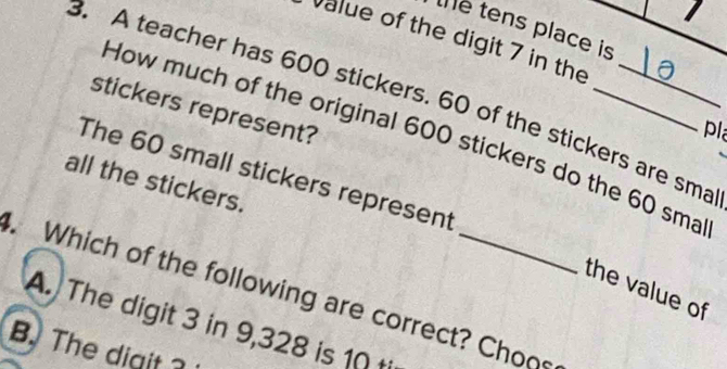 the tens place is
Value of the digit 7 in the
B. A teacher has 600 stickers. 60 of the stickers are sma
stickers represent?
pl
How much of the original 600 stickers do the 60 sma
The 60 small stickers represent
all the stickers.
. Which of the following are correct? Choos the value of
A. The digit 3 in 9,328 is 10 t
B. The digit 3