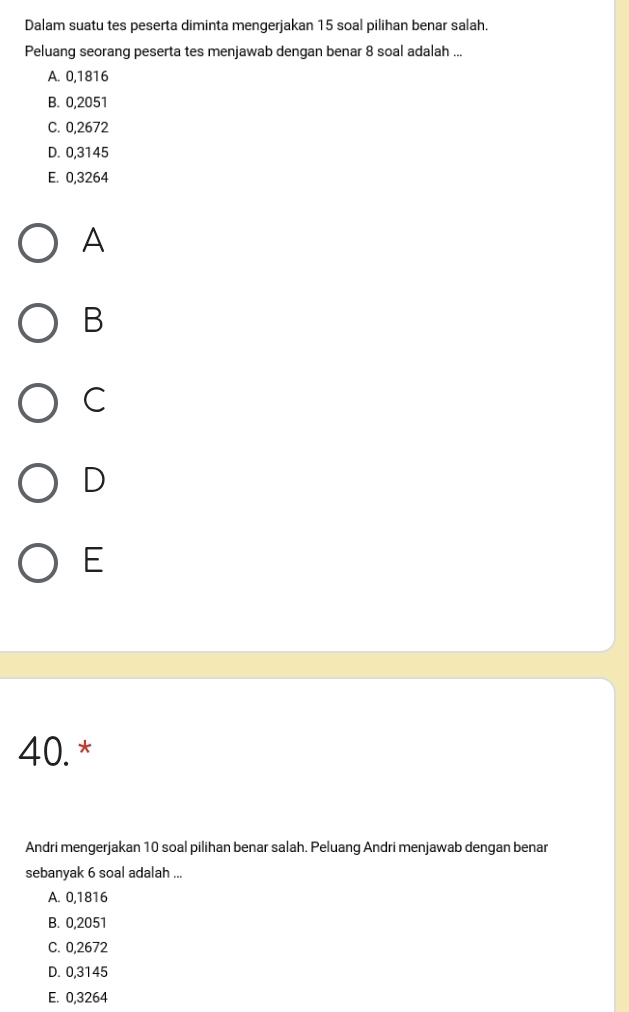 Dalam suatu tes peserta diminta mengerjakan 15 soal pilihan benar salah.
Peluang seorang peserta tes menjawab dengan benar 8 soal adalah ...
A. 0,1816
B. 0,2051
C. 0,2672
D. 0,3145
E. 0,3264
A
B
C
D
E
40. *
Andri mengerjakan 10 soal pilihan benar salah. Peluang Andri menjawab dengan benar
sebanyak 6 soal adalah ...
A. 0,1816
B. 0,2051
C. 0,2672
D. 0,3145
E. 0,3264