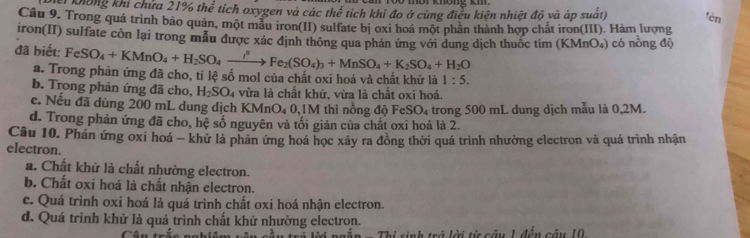 Ở môi không km
Ki không khi chửa 21% thể tích oxygen và các the^(frac 2)3 tích khi đo ở cùng điều kiện nhiệt độ và áp suất) tên
Câu 9. Trong quá trình bão quân, một mẫu iron(II) sulfate bị oxi hoá một phân thành hợp chất iron(III). Hàm lượng
iron(II) sulfate còn lại trong mẫu được xác định thông qua phản ứng với dung dịch thuốc tim (KMnO₄) có nồng độ
đã biết: FeSO_4+KMnO_4+H _2SO_4xrightarrow ?^2(Fe_2(SO_4)_3+ MnSO_4+K_2SO_4+H_2O
a. Trong phản ứng đã cho, tỉ lệ số mol của chất oxi hoá và chất khữ là 1:5.
b. Trong phản ứng đã cho, H_2SO 4 vừa là chất khử, vừa là chất oxi hoá.
c. Nếu đã dùng 200 mL dung dịch KMnO₄ 0, 1M thi nông độ FeSO₄ trong 500 mL dung dịch mẫu là 0,2M.
d. Trong phản ứng đã cho, hệ số nguyên và tối giản của chất oxi hoá là 2.
Câu 10. Phản ứng oxi hoá - khứ là phân ứng hoá học xảy ra đồng thời quá trình nhường electron và quá trình nhận
electron.
a. Chất khử là chất nhường electron.
b. Chất oxi hoá là chất nhận electron.
c. Quá trình oxi hoá là quá trình chất oxi hoá nhận electron.
d. Quá trình khử là quá trình chất khử nhường electron.