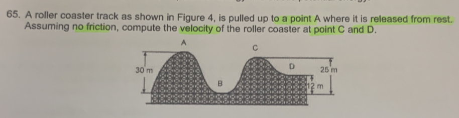 A roller coaster track as shown in Figure 4, is pulled up to a point A where it is released from rest. 
Assuming no friction, compute the velocity of the roller coaster at point C and D.