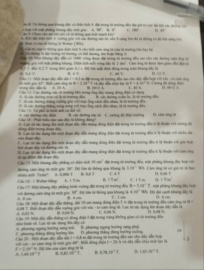 ầu 8: Từ thông qua khung đây có điện tích S đặt trong từ trường đều đạt giá trị cực đại khi các dường súc
hợp với mặt phẳng khung dây một góc: A. 90°. B. 0°. C. 180°. D. 45°,
Cầu 9: Chọn cầu sai khi nói về từ thông qua một mạch kin?
A. Khi đặt điện tích S xuỡng gốc với các đường sức từ, nếu S cảng lớn thì từ thông có độ lớn cáng lớn
B. Đơn vị của từ thông là Weber (Wb).
C. Giá trị của từ thông qua diện tích S cho biết cảm ứng từ của từ trường lớn hay bệ.
D. Từ thông là đại lượng vô hướng, có thể đương, âm hoặc bằng 0,
Cầu 10: Một khung đây dẫn có 1000 vòng được đặt trong từ trường đều sao cho các đường cám ứng từ
xuống góc với mặt phẳng khung. Diện tích mỗi vòng dây là 2dm^2. Câm ứng từ được làm giám đều đận từ
0,5 T đến 0,2 T trong thời gian 0,1 s. Độ lớn suất điện động trong toàn khung đây là
A. 0.6 V. B. 6 V. C. 60 V. D. 12 V.
Cầu 11: Một đoạn dây dẫn dài I=0.5 m đặt trong từ trường đều sao cho dây dẫn hợp với véc - tơ cảm ùng
từ một gốc 45° Biết cảm ứng từ B=2.10^(-3)T và dây dẫn chịu lực từ F=4.10^(-2)N 1. Cường độ đòng điện
trong đây dẫn là A. 20 A. B. 20sqrt(2)A. C. 40 A. D. 40sqrt(2)A.
Câu 12: Các đường sức tử trường bên trong ổng dây mang đòng điện có dạng
A. là các đường tròn và là từ trường đều, B. các đường xoân ốc, là từ trường đều
Có là các đường thăng vuỡng gốc với trục ống cách đều nhau, là từ trường đều.
D. là các đường thắng song song với trục ống cách đều nhau, là từ trường đều.
Câu 13: Tứ phố là hình ảnh cụ thể về:
A các đường sức điện B. các đường sức từ C. cường độ điện trường D. cảm ứng từ
Câu 14 : Phát biểu nào sau đây là không đùng?
A. Lực từ tác dụng lên một đoạn dây dẫn mang dòng điện đặt trong từ trường đều tỉ lệ thuận với cường độ
đồng điện trong đoạn đây.
B. Lạ từ tác dụng lên một đoạn dây dẫn mang dòng điện đặt trong từ trường đều tỉ lệ thuận với chiều dài
của đoạn dây.
C. Lực từ tác dụng lên một đoạn dây dẫn mang đòng điện đặt trong từ trường đều tỉ lệ thuận với góc hợp
bởi đoạn đây và đường sức từ.
D. Lực từ tắc dụng lên một đoạn dây dẫn mang dòng điện đặt trong từ trường đều tí lệ thuận với cảm ứng
từ tại điểm đặt đoạn dây.
Câu 15: Một khung dây phẳng có diện tích 10cm^2 đặt trong từ trường đều, mật phẳng khung dây hợp với
đường cảm ứng từ một góc 30° Độ lớn từ thông qua khung là 3.10^(-5) Wb. Cảm ứng từ có giả trị là bao
nhiệu mili Tesla?: A. 0,006 T B. 0,6 T C. 6 T D. 0,06 T
Câu 16 :1 Weber bằng: A. 1 T/m. B. 1T.m^2. C. 1 T.m. D. 1T/m^2.
Câu 17: Một khung đây phẳng hình vuông đặt trong từ trường đều B=5.10^2T. mặt phẳng khung dây hợp
uới đường cảm ứng từ một góc 30° Độ lớn từ thông qua khung là 4.10^(-5) Wb. Độ dài cạnh khung dây là
A. 8.cm. B. 4 cm. C. 2 cm. D. 6 cm.
Câu 18: Một đoạn đây dẫn thắng, dài 10 cm mang dòng điện 5 A đặt trong từ trường đều cảm ứng từ B=
0,08 T. Biết đoạn đây dẫn vuống gốc với véc - tơ cảm ứng từ. Lực từ tác dụng lên đoạn dây dẫn là
A. 0,02 N. B. 0.04 N. C. 0,06 N. D. 0,08 N
Câu 19: Một đây dẫn thắng có đòng điện I đặt trong vùng không gian có từ trường đều
như hình vệ. Lục từ tác dụng lên dây có
A. phương ngang hướng sang trái. B. phương ngang hướng sang phải.
C. phương thắng đứng hướng lên. D. phương thắng đứng hướng xuống. 10
Cầu 29 : Một đoạn dây dẫn đài I=0.8 m đặt trong từ trường đều sao cho dây dẫn hợp
với véc - tơ cảm ứng từ một góc 60°. Biết dòng điện I=20A và dây dẫn chịu một lực là B
F=2.10^2N. Độ lớm của cảm ứng từ là
A. 1,44.10^(-3)T B. 0.83.10^(-3)T. B. 0.78.10^(-3)T. D. 1,65,10^(-3)T.