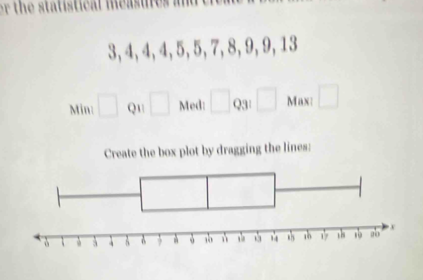 3, 4, 4, 4, 5, 5,7, 8, 9, 9, 13
Min: □ Q1 □ Med: □ Q3¹ □ Max: □
Create the box plot by dragging the lines: