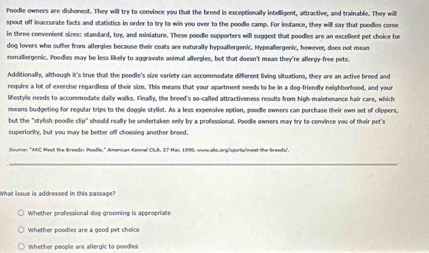 Poodle owners are dishonest. They will try to convince you that the breed is exceptionally intelligent, attractive, and trainable. They will
spout off inaccurate facts and statistics in order to try to win you over to the poodle camp. For instance, they will say that poodles come
in three convenient sizes: standard, toy, and miniature. These poodle supporters will suggest that poodles are an excellent pet choice for
dog lovers who suffer from allergies because their coats are naturally hypoallergenic. Hypoallergenic, however, does not mean
nonallergenic. Poodles may be less likely to aggravate animal allergies, but that doesn't mean they're allergy-free pets.
Additionally, although it's true that the poodle's size variety can accommodate different living situations, they are an active breed and
require a lot of exercise regardless of their size. This means that your apartment needs to be in a dog-friendly neighborhood, and your
lifestyle needs to accommodate daily walks. Finally, the breed's so-called attractiveness results from high-maintenance hair care, which
means budgeting for regular trips to the doggie stylist. As a less expensive option, poodle owners can purchase their own set of clippers,
but the "stylish poodle clip" should really be undertaken only by a professional. Poodle owners may try to convince you of their pet's
superiority, but you may be better off choosing another breed.
Source: "AKC Meet the Breeds: Poodle." American Kennel Club, 27 Mar. 1990. www.akc.org/sports/meet-the-breeds/.
_
What issue is addressed in this passage?
Whether professional dog grooming is appropriate
Whether poodles are a good pet choice
Whether people are allergic to poodles