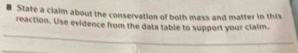 State a claim about the conservation of both mass and matter in this 
reaction. Use evidence from the data table to support your clalm. 
_ 
_