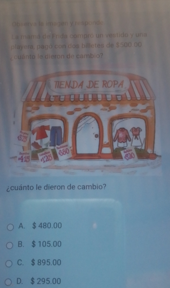 Observa la imagen y responde.
La mamá de Frida compró un vestido y una
playera, pagó con dos billetes de $500.00
¿cuánto le dieron de cambio?
¿cuánto le dieron de cambio?
A. $ 480.00
B. $105.00
C. $ 895.00
D. $295.00