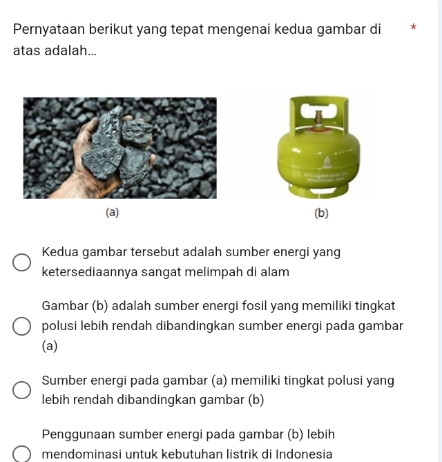 Pernyataan berikut yang tepat mengenai kedua gambar di *
atas adalah...
Kedua gambar tersebut adalah sumber energi yang
ketersediaannya sangat melimpah di alam
Gambar (b) adalah sumber energi fosil yang memiliki tingkat
polusi lebih rendah dibandingkan sumber energi pada gambar
(a)
Sumber energi pada gambar (a) memiliki tingkat polusi yang
lebih rendah dibandingkan gambar (b)
Penggunaan sumber energi pada gambar (b) lebih
mendominasi untuk kebutuhan listrik di Indonesia