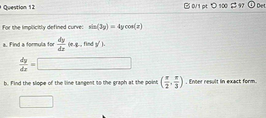 つ 100 ⇄ 97 Det 
For the implicitly defined curve: sin (3y)=4ycos (x)
a. Find a formula for  dy/dx (e.8. , find y').
 dy/dx =□
b. Find the slope of the line tangent to the graph at the point ( π /2 , π /3 ). Enter result in exact form.
□°