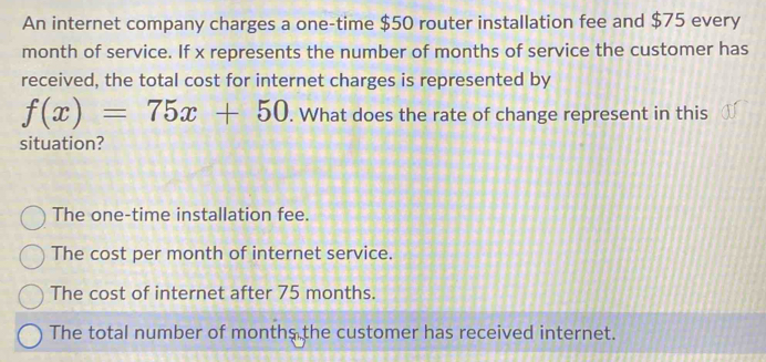 An internet company charges a one-time $50 router installation fee and $75 every
month of service. If x represents the number of months of service the customer has
received, the total cost for internet charges is represented by
f(x)=75x+50. What does the rate of change represent in this
situation?
The one-time installation fee.
The cost per month of internet service.
The cost of internet after 75 months.
The total number of months the customer has received internet.