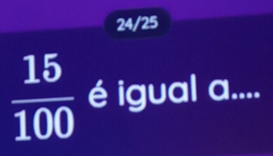 24/25
 15/100  é igual a....