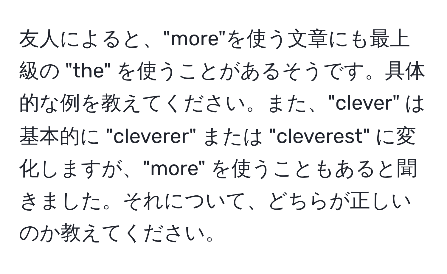 友人によると、"more"を使う文章にも最上級の "the" を使うことがあるそうです。具体的な例を教えてください。また、"clever" は基本的に "cleverer" または "cleverest" に変化しますが、"more" を使うこともあると聞きました。それについて、どちらが正しいのか教えてください。