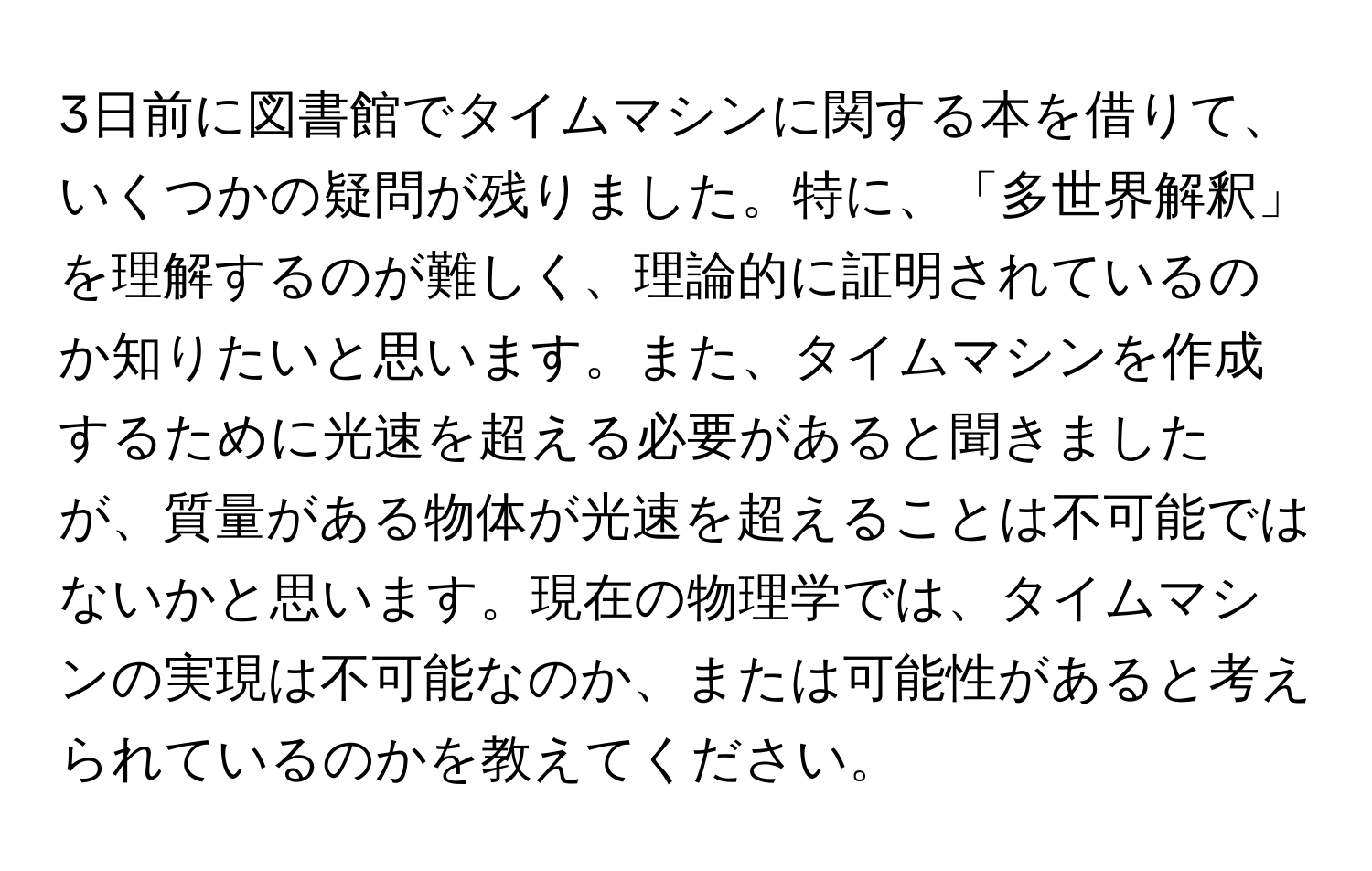 3日前に図書館でタイムマシンに関する本を借りて、いくつかの疑問が残りました。特に、「多世界解釈」を理解するのが難しく、理論的に証明されているのか知りたいと思います。また、タイムマシンを作成するために光速を超える必要があると聞きましたが、質量がある物体が光速を超えることは不可能ではないかと思います。現在の物理学では、タイムマシンの実現は不可能なのか、または可能性があると考えられているのかを教えてください。