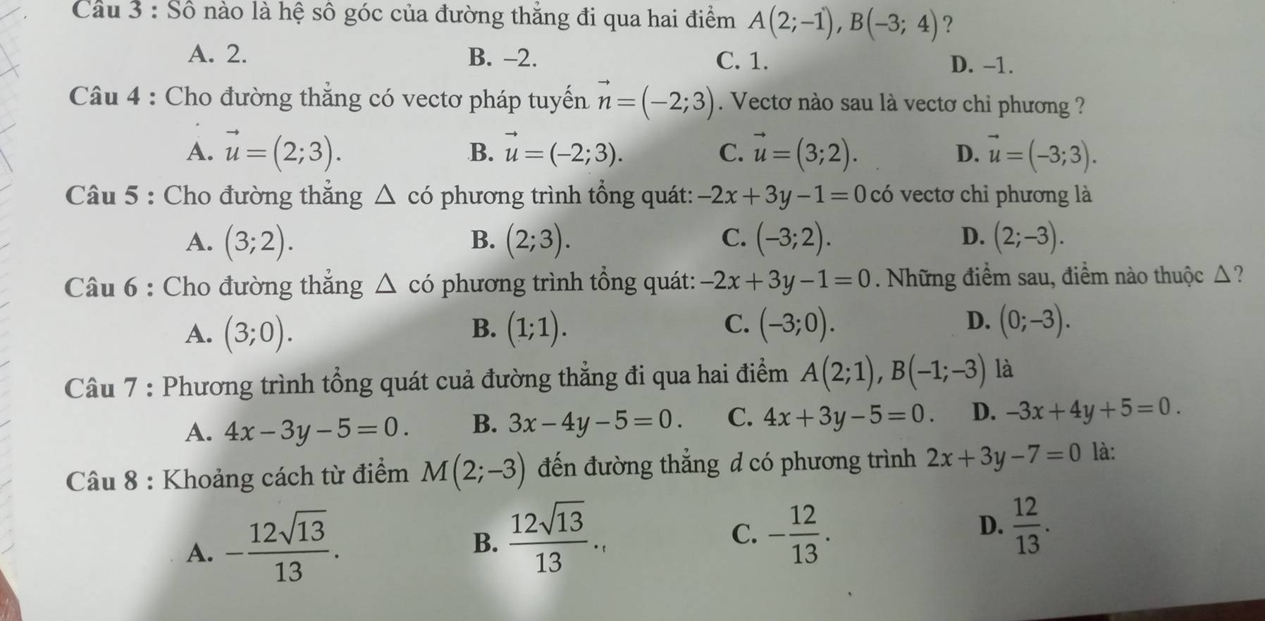 Cầu 3 : Số nào là hệ số góc của đường thắng đi qua hai điểm A(2;-1),B(-3;4) ?
A. 2. B. -2. C. 1.
D. -1.
Câu 4 : Cho đường thắng có vectơ pháp tuyến vector n=(-2;3). Vectơ nào sau là vectơ chỉ phương ?
A. vector u=(2;3). vector u=(-2;3). C. vector u=(3;2). D. vector u=(-3;3).
B.
Câu 5 : Cho đường thẳng △ co phương trình tổng quát: -2x+3y-1=0co vectơ chỉ phương là
C.
D.
A. (3;2). (2;3). (-3;2). (2;-3).
B.
Câu 6 : Cho đường thẳng △ c phương trình tổng quát: -2x+3y-1=0 Những điểm sau, điểm nào thuộc △ ?
B.
C.
D.
A. (3;0). (1;1). (-3;0). (0;-3).
Câu 7 : Phương trình tổng quát cuả đường thẳng đi qua hai điểm A(2;1),B(-1;-3) là
A. 4x-3y-5=0. B. 3x-4y-5=0. C. 4x+3y-5=0 D. -3x+4y+5=0.
Câu 8 : Khoảng cách từ điểm M(2;-3) đến đường thắng d có phương trình 2x+3y-7=0 là:
A. - 12sqrt(13)/13 .
B.  12sqrt(13)/13 ...
C. - 12/13 .
D.  12/13 .