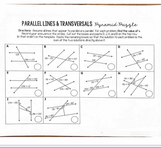 PARALLEL LINES & TRANSVERSALS Pyramid Puzzle
Directions: Assume all lines that appear to parailel are parallel. For each problem, find the value of x
Record your answers in the circles. Cut out the boxes and paste D, J, H, and B on the top row
(in that order) on the template. Paste the remaining boxes so that the solution to each problem is the