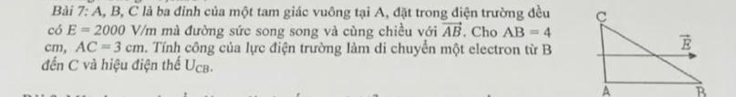 A, B, C là ba đỉnh của một tam giác vuông tại A, đặt trong điện trường đều 
có E=2000 V/m mà đường sức song song và cùng chiều với vector AB. Cho AB=4
cm, AC=3cm 1. Tính công của lực điện trường làm di chuyển một electron từ B
đến C và hiệu điện thế Ucb.