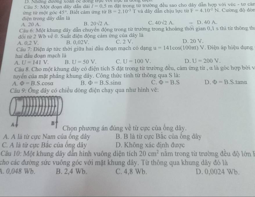 Những đương xoan ốc đồng trục với trục là đồng điện.
Cầu 5: Một đoạn dây dẫn dài l=0.5m đặt trong từ trường đều sao cho dây dẫn hợp với véc - tơ cản
ứng từ một góc 45°. Biết cảm ứng từ B=2.10^(-3)T và dây dẫn chịu lực từ F=4.10^(-2)N.  Cường độ dòn
điện trong dây dẫn là
A. 20 A.
B. 20sqrt(2)A. C. 40sqrt(2)A. D.40A.
Câu 6: Một khung dây dẫn chuyển động trong từ trường trong khoảng thời gian 0,1 s thì từ thông thí
đổi từ 2 Wb về 0. Suất điện động cảm ứng của dây là
A. 0,2 V. B. 0,02V. C. 2 V. D. 20 V.
Câu 7: Điện áp tức thời giữa hai đầu đoạn mạch có dạng u=141cos (100π t)V Điện áp hiệu dụng
hai đầu đoạn mạch là
A. U=141V. B. U=50V. C. U=100V. D. U=200V.
Câu 8. Cho một khung dây có điện tích S đặt trong từ trường đều, cảm ứng từ , α là góc hợp bởi và
tuyến của mặt phẳng khung dây. Công thức tính từ thông qua S là:
A. Phi =B.S.cos alpha B. Phi =B .S.sina C. Phi =B.S D. Phi =B.S.tanα
Câu 9: Ông dây có chiều dòng điện chạy qua như hình vẽ:
A
B
Chọn phương án đúng về từ cực của ống dây.
A. A là từ cực Nam của ông dây B. B là từ cực Bắc của ổng dây
C. A là từ cực Bắc của ống dây D. Không xác định được
Câu 10: Một khung dây dẫn hình vuông diện tích 20cm^2 năm trong từ trường đều độ lớn I
cho các đường sức vuông góc với mặt khung dây. Từ thông qua khung dây đó là
A. 0,048 Wb. B. 2,4 Wb. C. 4,8 Wb. D. 0,0024 Wb.