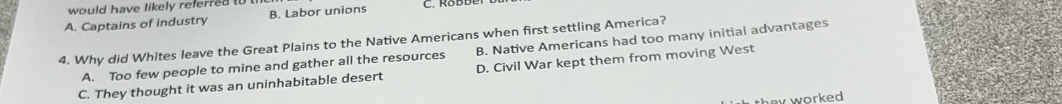 would have likely referred t
A. Captains of industry B. Labor unions
4. Why did Whites leave the Great Plains to the Native Americans when first settling America?
A. Too few people to mine and gather all the resources B. Native Americans had too many initial advantages
C. They thought it was an uninhabitable desert D. Civil War kept them from moving West
v worked