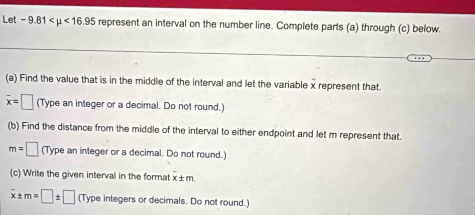 Let -9.81 <16.95 represent an interval on the number line. Complete parts (a) through (c) below. 
(a) Find the value that is in the middle of the interval and let the variable x represent that.
overline x=□ (Type an integer or a decimal. Do not round.) 
(b) Find the distance from the middle of the interval to either endpoint and let m represent that.
m=□ (Type an integer or a decimal. Do not round.) 
(c) Write the given interval in the format x± m.
overline x± m=□ ± □ (Type integers or decimals. Do not round.)