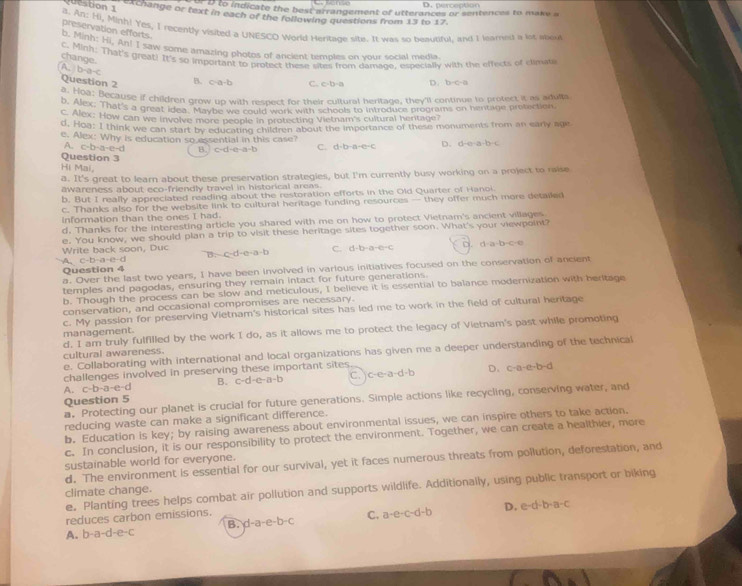 D. perception
to indicate the best arrangement of utterances or sentences to make a
Question 1 exchange or text in each of the following questions from 13 to 17.
a. An: Hi, Minh! Yes, I recently visited a UNESCO World Heritage site. It was so beautiful. and I learned a lot abou
preservation efforts
B. Minh: Hi, An! I saw some amazing photos of ancient temples on your social media.
c. Minh: That's great! It's so important to protect these sites from damage, especially with the effects of climat
change.
b-a-c
Question 2
B. c-a-b C. c-b-a D. D-C-B
b. Woa: Because if children grow up with respect for their cultural heritage, they'll continue to protect it as adults
e. Alex. That's a great idea. Maybe we could work with schools to introduce programs on hentage protection
c. Alex: How can we involve more people in protecting Vietnam's cultural hertage?
d. Hoa: I think we can start by educating children about the importance of these monuments from an early age
e. Alex: Why is education so essential in this case? D. d· a· a· b· c
A. c· b· a· c· d B c-d-e-a-b C. a· b· a· c· c
Question 3
Hi Mai,
a. It's great to learn about these preservation strategies, but I'm currently busy working on a project to raise
awareness about eco-friendly travel in historical areas.
b. But I really appreciated reading about the restoration efforts in the Old Quarter of Hanoi.
c. Thanks also for the website link to cultural heritage funding resources — they offer much more detailed
Information than the ones I had.
d. Thanks for the interesting article you shared with me on how to protect Vietnam's ancient villages
e. You know, we should plan a trip to visit these heritage sites together soon. What's your viewpoint?
Write back soon, Duc c-d-a· a· b C. d-b-a-c d:a-b-c-e
A. c-b· a· e· d B.
Question 4 a. Over the last two years, I have been involved in various initiatives focused on the conservation of ancient
temples and pagodas, ensuring they remain intact for future generations.
b. Though the process can be slow and meticulous, I believe it is essential to balance modernization with beritage
conservation, and occasional compromises are necessary.
c. My passion for preserving Vietnam's historical sites has led me to work in the field of cultural heritage
management.
cultural awareness. d. I am truly fulfilled by the work I do, as it allows me to protect the legacy of Vietnam's past while promoting
e. Collaborating with international and local organizations has given me a deeper understanding of the technical
challenges involved in preserving these important sites
D. c-a· c· b-d
A. c-b-a-e-d B. c-d-e-a-b c、 c· c· a· d· b
Question 5
a. Protecting our planet is crucial for future generations. Simple actions like recycling, conserving water, and
reducing waste can make a significant difference.
b. Education is key; by raising awareness about environmental issues, we can inspire others to take action.
c. In conclusion, it is our responsibility to protect the environment. Together, we can create a healthier, more
sustainable world for everyone.
d. The environment is essential for our survival, yet it faces numerous threats from pollution, deforestation, and
e。 Planting trees helps combat air pollution and supports wildlife. Additionally, using public transport or biking
climate change.
B. d-a-e-b-c C. a-e-c-d-b D. e-d-b-a-c
reduces carbon emissions.
A. b-a-d-e-c