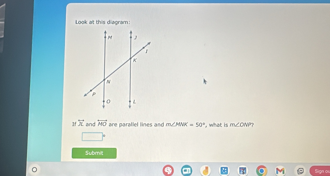 Look at this diagram: 
If overleftrightarrow JL and overleftrightarrow MO are parallel lines and m∠ MNK=50° , what is m∠ ONP 7
□°
Submit 
Sign ou