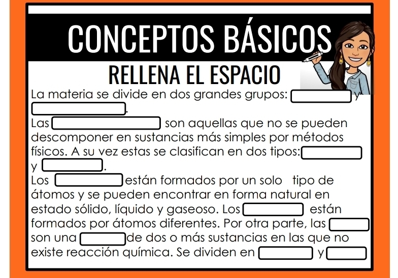 Conceptos básicos 
RELLENA EL ESPACIO 
La materia se divide en dos grandes grupos: 
Las son aquellas que no se pueden 
descomponer en sustancias más simples por métodos 
físicos. A su vez estas se clasifican en dos tipos: 
y □ 
Los □ están formados por un solo tipo de 
átomos y se pueden encontrar en forma natural en 
estado sólido, líquido y gaseoso. Los □ están 
formados por átomos diferentes. Por otra parte, las^ 
son una x_ICI de dos o más sustancias en las que no 
existe reacción química. Se dividen en y°